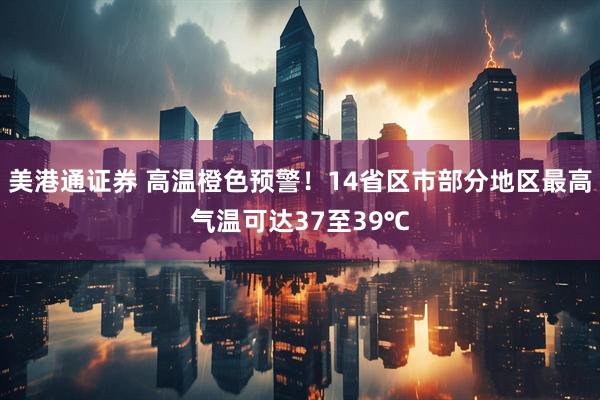 美港通证券 高温橙色预警！14省区市部分地区最高气温可达37至39℃