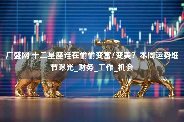 广盛网 十二星座谁在偷偷变富/变美？本周运势细节曝光_财务_工作_机会