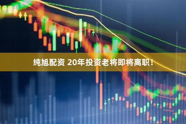 纯旭配资 20年投资老将即将离职！