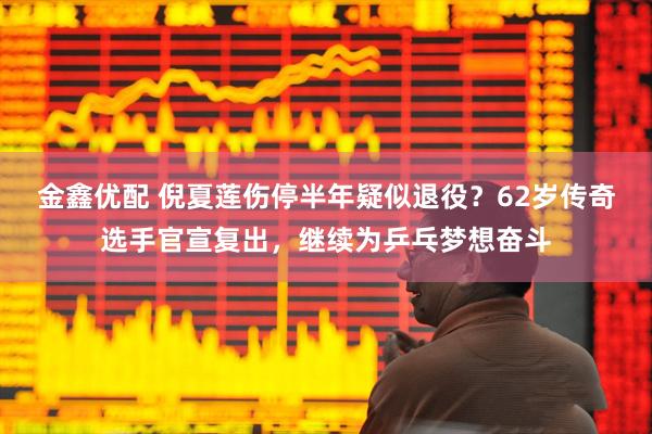 金鑫优配 倪夏莲伤停半年疑似退役？62岁传奇选手官宣复出，继续为乒乓梦想奋斗