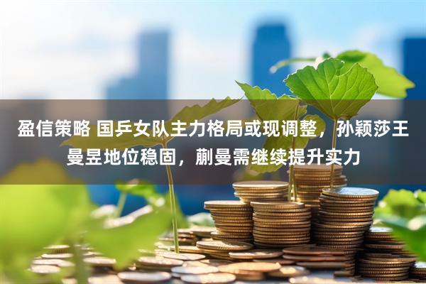 盈信策略 国乒女队主力格局或现调整，孙颖莎王曼昱地位稳固，蒯曼需继续提升实力