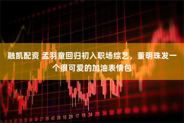 融凯配资 孟羽童回归初入职场综艺，董明珠发一个很可爱的加油表情包