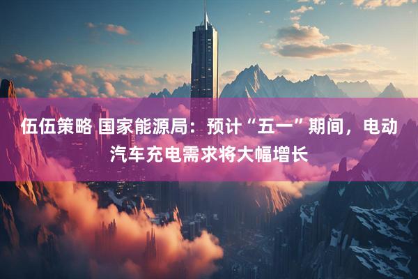 伍伍策略 国家能源局：预计“五一”期间，电动汽车充电需求将大幅增长